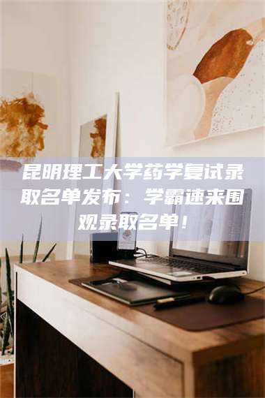 南安昆明理工大学药学复试录取名单发布：学霸速来围观录取名单！ 第1张