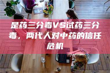 南安是药三分毒VS试药三分毒,两代人对中药的信任危机 第1张 南安是药三分毒VS试药三分毒,两代人对中药的信任危机 第1张