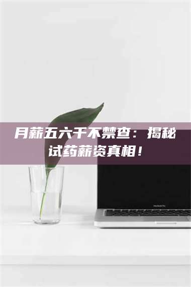 南安月薪五六千不禁查：揭秘试药薪资真相！ 第1张