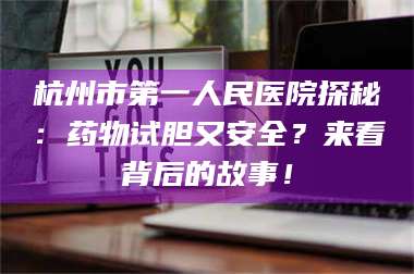 南安杭州市第一人民医院探秘：药物试胆又安全？来看背后的故事！ 第1张