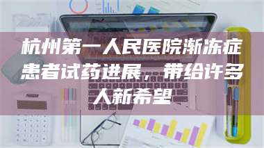 南安杭州第一人民医院渐冻症患者试药进展，带给许多人新希望 第1张