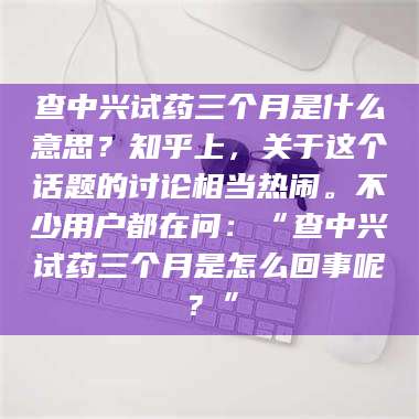 南安查中兴试药三个月是什么意思？知乎上，关于这个话题的讨论相当热闹。不少用户都在问：“查中兴试药三个月是怎么回事呢？” 第1张