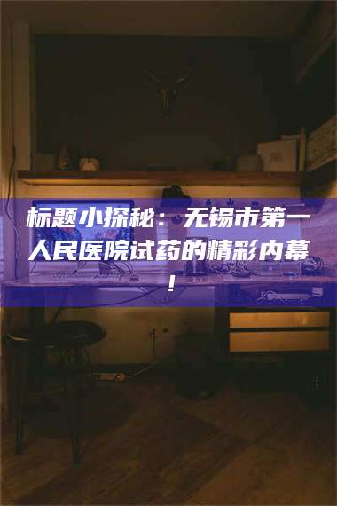 南安标题小探秘：无锡市第一人民医院试药的精彩内幕！ 第1张