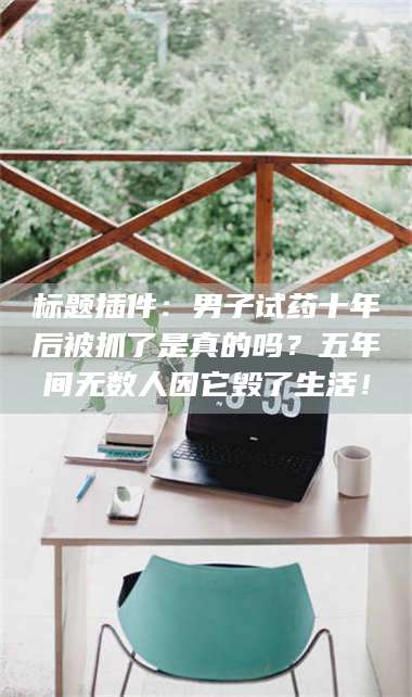 南安标题插件：男子试药十年后被抓了是真的吗？五年间无数人因它毁了生活！ 第1张