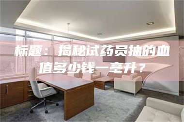 南安标题：揭秘试药员抽的血值多少钱一毫升？ 第1张