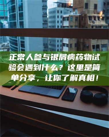 南安正常人参与银屑病药物试验会遇到什么？这里是简单分享，让你了解真相！ 第1张