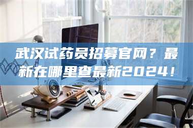 南安武汉试药员招募官网？最新在哪里查最新2024！ 第1张