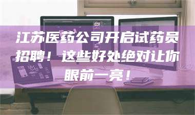 南安江苏医药公司开启试药员招聘！这些好处绝对让你眼前一亮！ 第1张