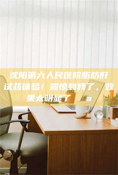 南安沈阳第六人民医院脂肪肝试药体验！震惊到我了，效果太明显了💪 第1张