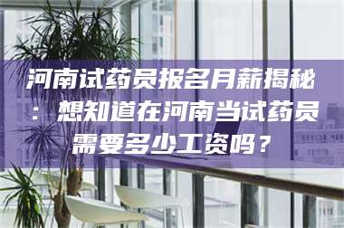 南安河南试药员报名月薪揭秘：想知道在河南当试药员需要多少工资吗？ 第1张