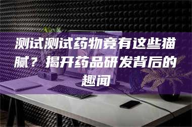 南安测试测试药物竟有这些猫腻?揭开药品研发背后的趣闻 第1张 南安测试测试药物竟有这些猫腻?揭开药品研发背后的趣闻 第1张