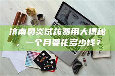 南安济南鼻炎试药费用大揭秘，一个月要花多少钱？ 第1张