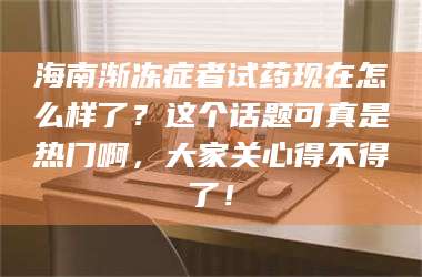 南安海南渐冻症者试药现在怎么样了？这个话题可真是热门啊，大家关心得不得了！ 第1张