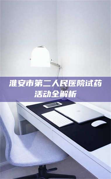 南安淮安市第二人民医院试药活动全解析 第1张