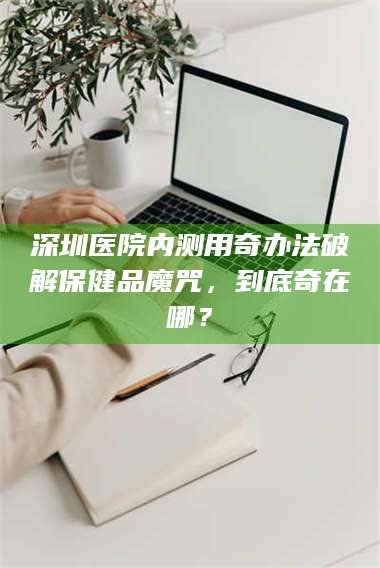 南安深圳医院内测用奇办法破解保健品魔咒，到底奇在哪？ 第1张