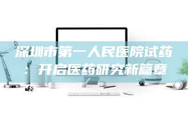 南安深圳市第一人民医院试药：开启医药研究新篇章 第1张