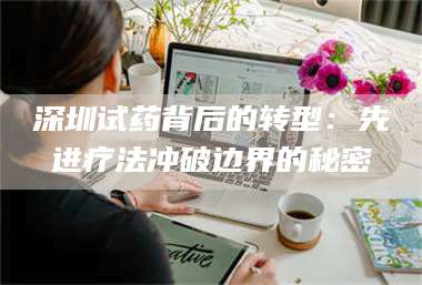 南安深圳试药背后的转型：先进疗法冲破边界的秘密 第1张