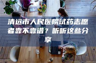 南安清远市人民医院试药志愿者靠不靠谱？听听这些分享 第1张