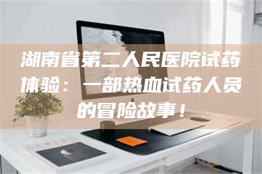 南安湖南省第二人民医院试药体验：一部热血试药人员的冒险故事！ 第1张