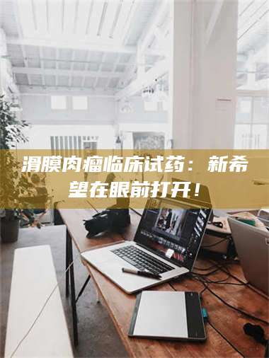 南安滑膜肉瘤临床试药：新希望在眼前打开！ 第1张