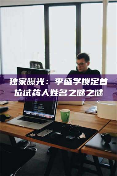 南安独家曝光：李盛学锁定首位试药人姓名之谜之谜 第1张