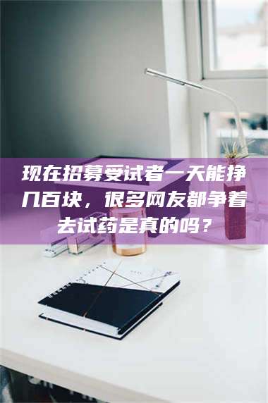 南安现在招募受试者一天能挣几百块，很多网友都争着去试药是真的吗？ 第1张