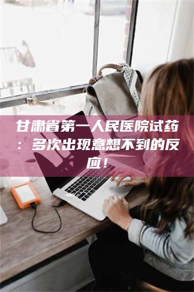 南安甘肃省第一人民医院试药：多次出现意想不到的反应！ 第1张