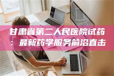 南安甘肃省第二人民医院试药：最新药学服务前沿直击 第1张