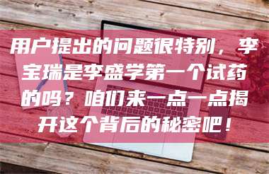 南安用户提出的问题很特别,李宝瑞是李盛学第一个试药的吗?咱们来一点一点揭开这个背后的秘密吧! 第1张 南安用户提出的问题很特别,李宝瑞是李盛学第一个试药的吗?咱们来一点一点揭开这个背后的秘密吧! 第1张