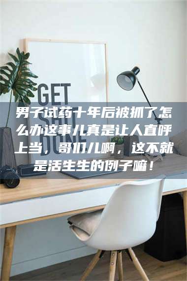 南安男子试药十年后被抓了怎么办这事儿真是让人直呼上当，哥们儿啊，这不就是活生生的例子嘛！ 第1张