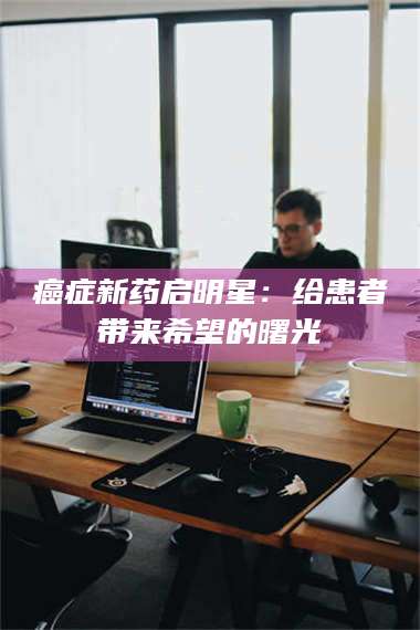 南安***新药启明星：给患者带来希望的曙光 第1张