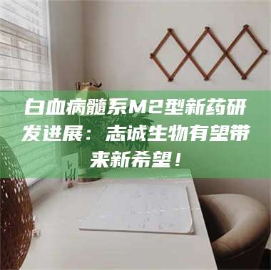 南安白血病髓系M2型新药研发进展：志诚生物有望带来新希望！ 第1张