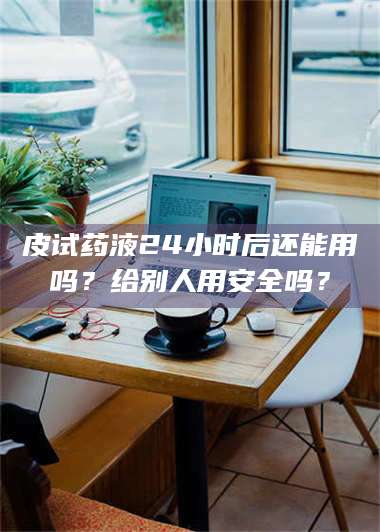 南安皮试药液24小时后还能用吗？给别人用安全吗？ 第1张