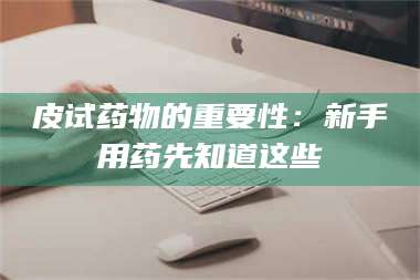 南安皮试药物的重要性：新手用药先知道这些 第1张