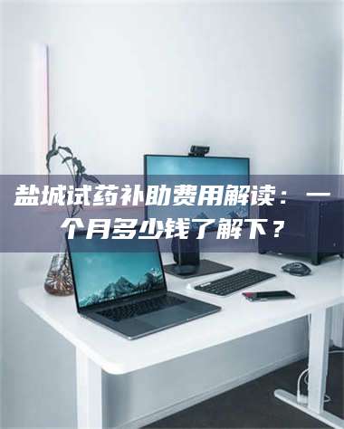 南安盐城试药补助费用解读：一个月多少钱了解下？ 第1张