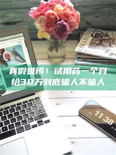 南安真假难辨！试用药一个月给30万到底骗人不骗人 第1张