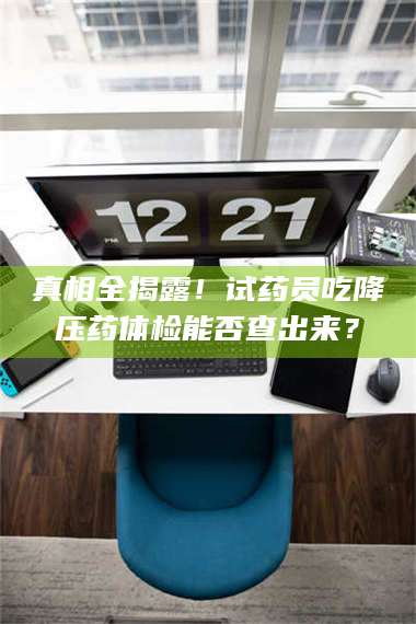 南安真相全揭露！试药员吃降压药体检能否查出来？ 第1张