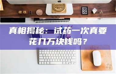 南安真相揭秘：试药一次真要花几万块钱吗？ 第1张