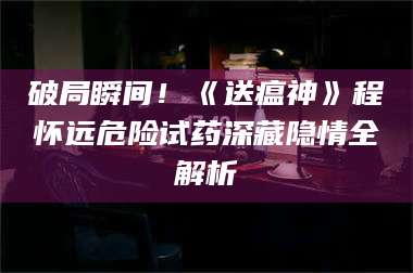南安破局瞬间！《送瘟神》程怀远危险试药深藏隐情全解析 第1张