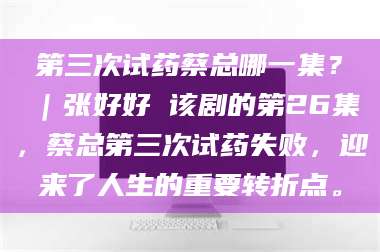 南安第三次试药蔡总哪一集？｜张好好 该剧的第26集，蔡总第三次试药失败，迎来了人生的重要转折点。 第1张