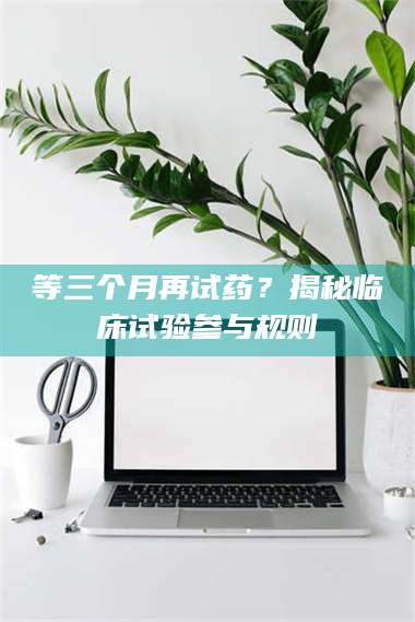 南安等三个月再试药？揭秘临床试验参与规则 第1张