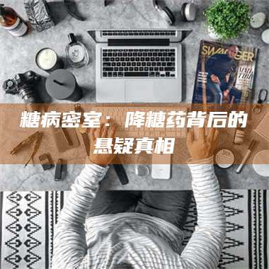 南安糖病密室:降糖药背后的悬疑真相 第1张 南安糖病密室:降糖药背后的悬疑真相 第1张