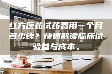 南安红方医药试药费用一个月多少钱？快速解读临床试验参与成本。 第1张