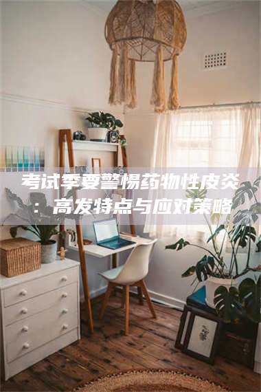 南安考试季要警惕药物性皮炎：高发特点与应对策略 第1张