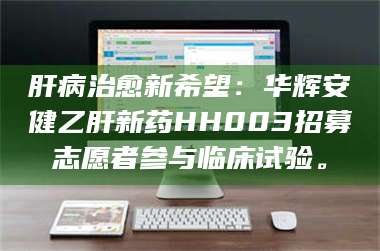 南安肝病治愈新希望：华辉安健乙肝新药HH003招募志愿者参与临床试验。 第1张