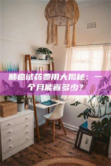 南安肺癌试药费用大揭秘：一个月能省多少？ 第1张