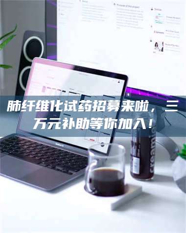 南安肺纤维化试药招募来啦，三万元补助等你加入！ 第1张