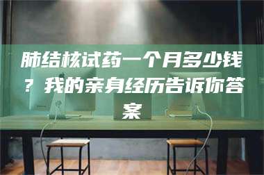 南安肺结核试药一个月多少钱？我的亲身经历告诉你答案 第1张