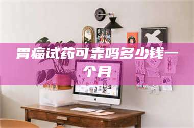 南安胃癌试药可靠吗多少钱一个月 第1张