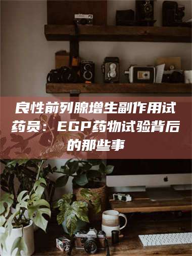 南安良性前列腺增生副作用试药员：EGP药物试验背后的那些事 第1张